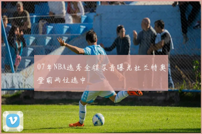 07年NBA选秀全程录音曝光杜兰特奥登前两位选中