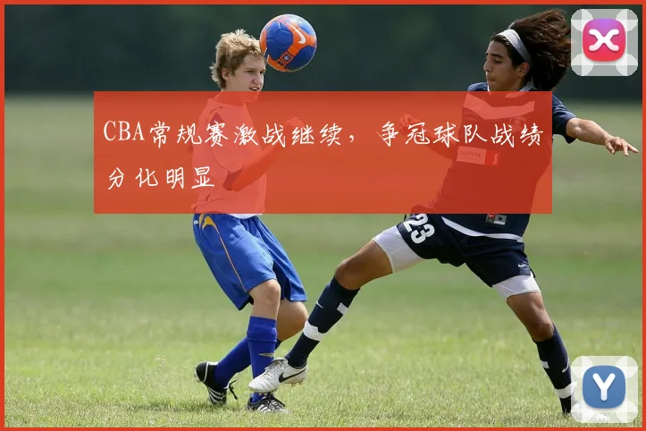CBA常规赛激战继续,争冠球队战绩分化明显