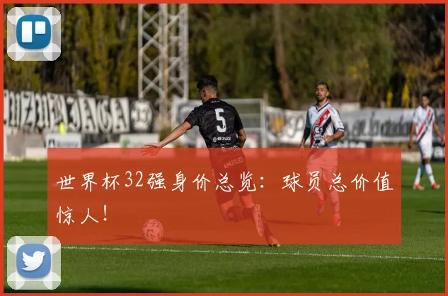 世界杯32强身价总览：球员总价值惊人！