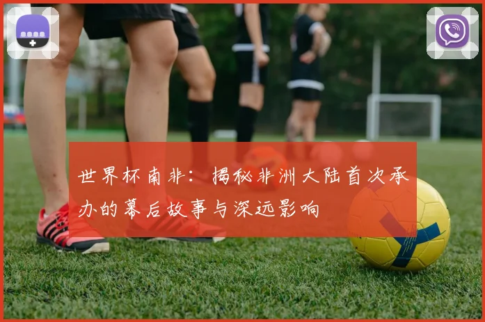 世界杯南非:揭秘非洲大陆首次承办的幕后故事与深远影响