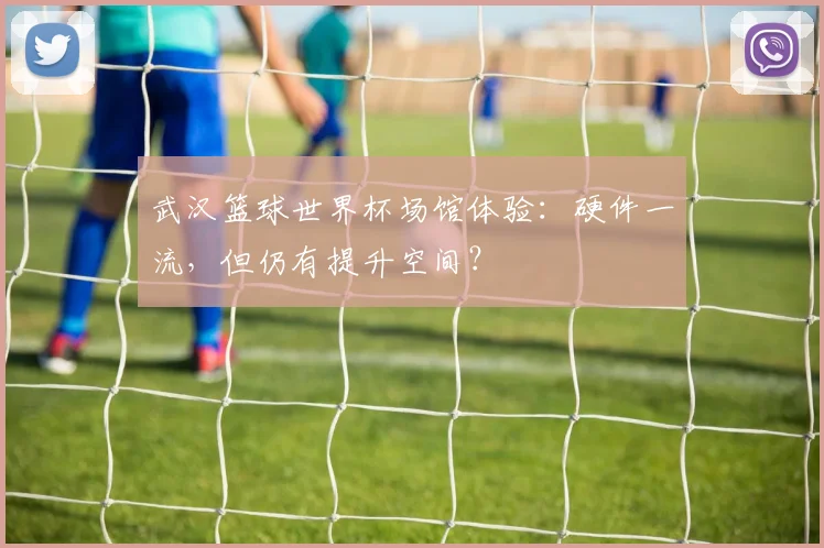 武汉篮球世界杯场馆体验:硬件一流,但仍有提升空间?