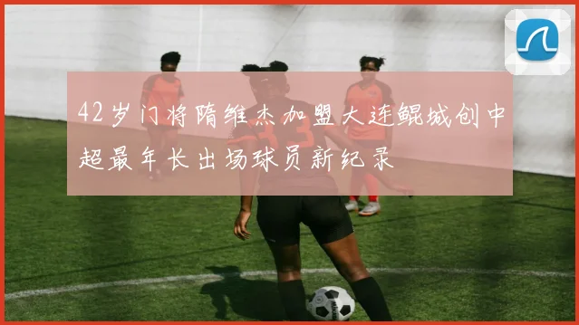 42岁门将隋维杰加盟大连鲲城创中超最年长出场球员新纪录