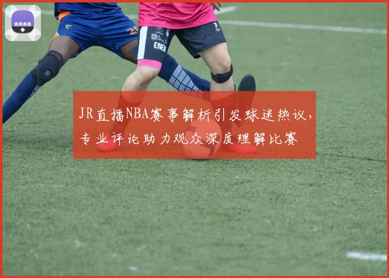 JR直播NBA赛事解析引发球迷热议，专业评论助力观众深度理解比赛