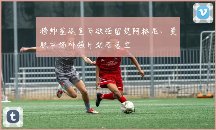 穆帅重返皇马欲强留楚阿梅尼，曼联中场补强计划恐落空