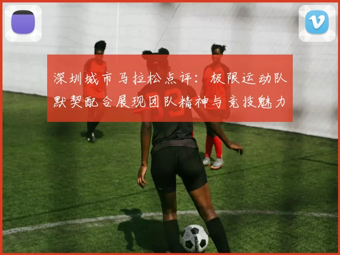 深圳城市马拉松点评：极限运动队默契配合展现团队精神与竞技魅力