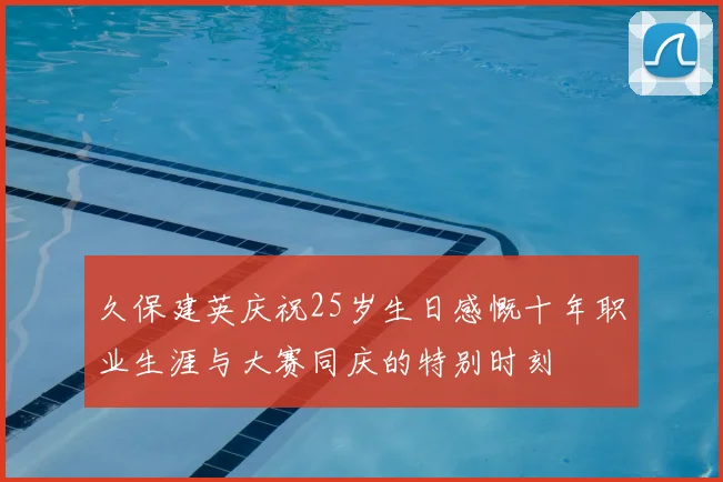 久保建英庆祝25岁生日感慨十年职业生涯与大赛同庆的特别时刻