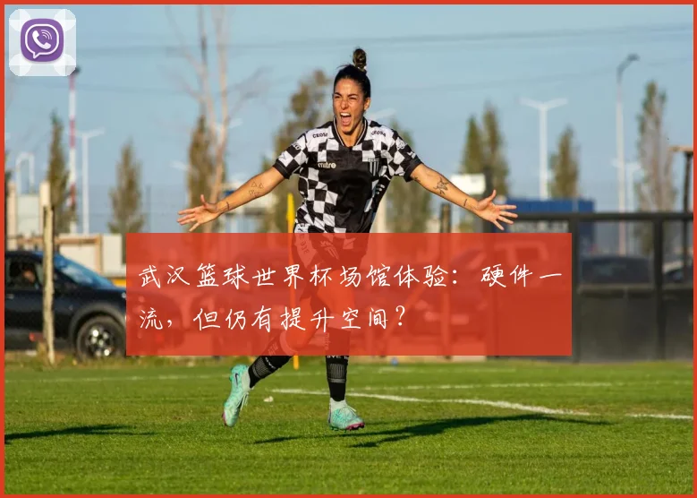 武汉篮球世界杯场馆体验:硬件一流,但仍有提升空间?
