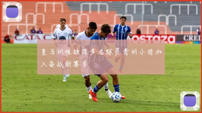 皇马训练缺席多名球员青训小将加入备战新赛季