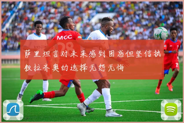 萨里坦言对未来感到困惑但坚信执教拉齐奥的选择无怨无悔