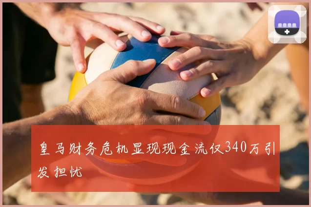 皇马财务危机显现现金流仅340万引发担忧