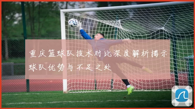 重庆篮球队技术对比深度解析揭示球队优势与不足之处