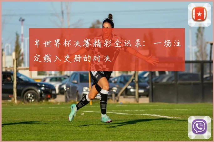 年世界杯决赛精彩全记录:一场注定载入史册的对决
