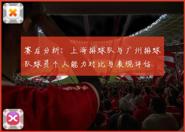 赛后分析:上海排球队与广州排球队球员个人能力对比与表现评估