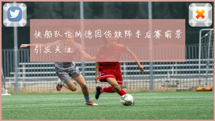 快船队伦纳德因伤缺阵季后赛前景引发关注