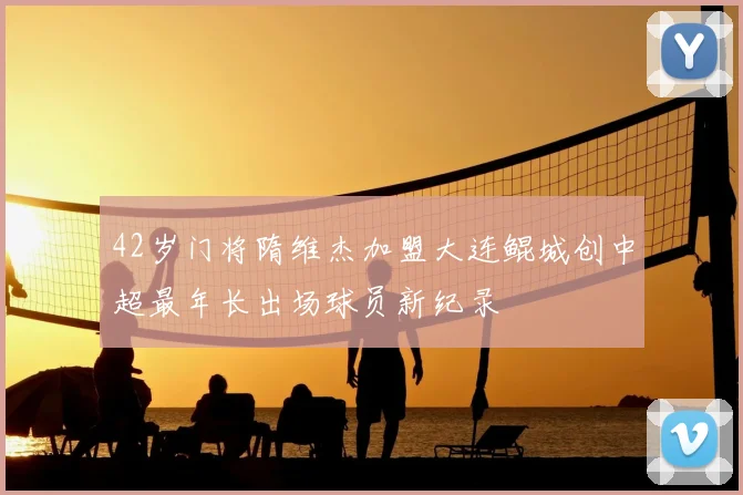 42岁门将隋维杰加盟大连鲲城创中超最年长出场球员新纪录