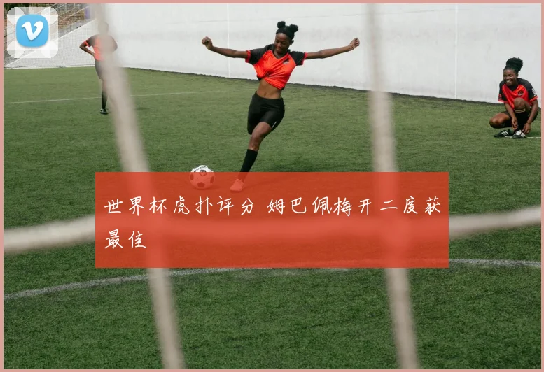 世界杯虎扑评分 姆巴佩梅开二度获最佳