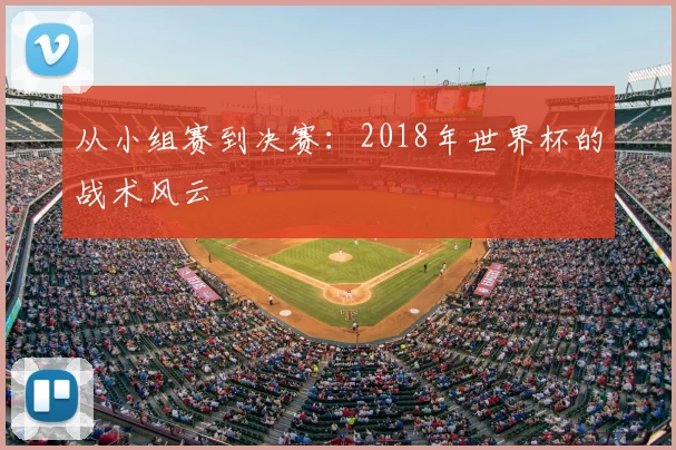 从小组赛到决赛:2018年世界杯的战术风云