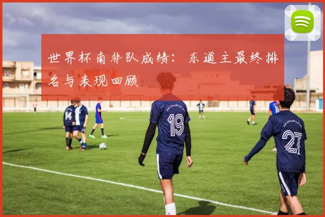 世界杯南非队成绩：东道主最终排名与表现回顾