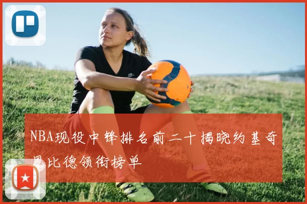 NBA现役中锋排名前二十揭晓约基奇恩比德领衔榜单