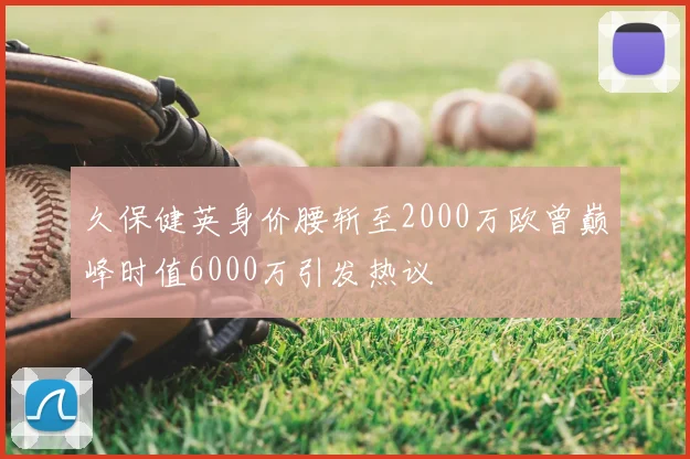 久保健英身价腰斩至2000万欧曾巅峰时值6000万引发热议