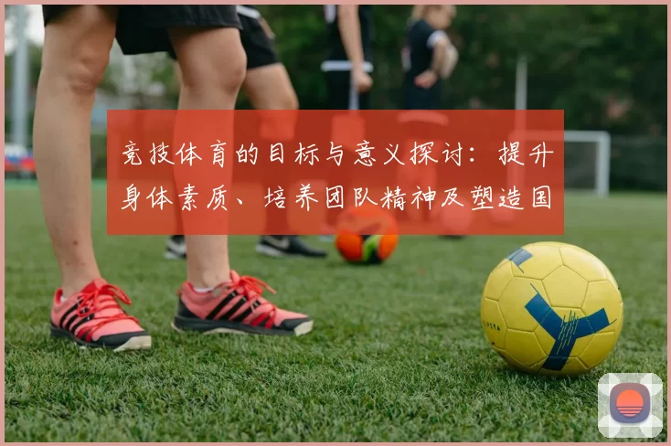 竞技体育的目标与意义探讨：提升身体素质、培养团队精神及塑造国家荣誉