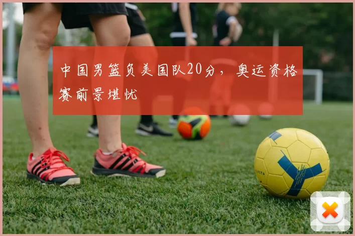 中国男篮负美国队20分，奥运资格赛前景堪忧