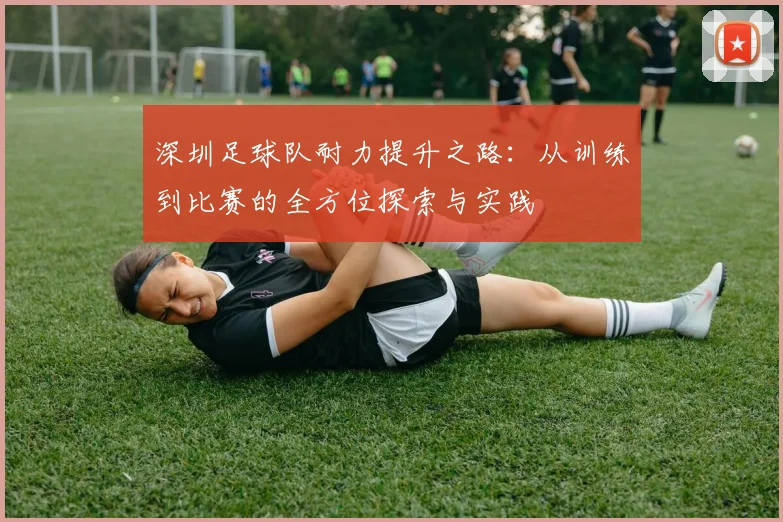 深圳足球队耐力提升之路:从训练到比赛的全方位探索与实践