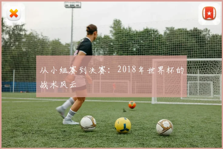从小组赛到决赛:2018年世界杯的战术风云