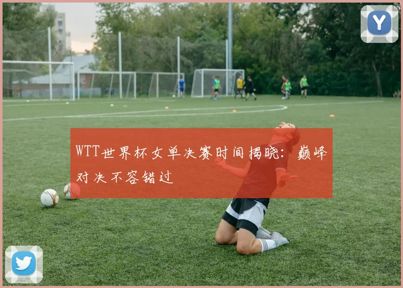 WTT世界杯女单决赛时间揭晓:巅峰对决不容错过