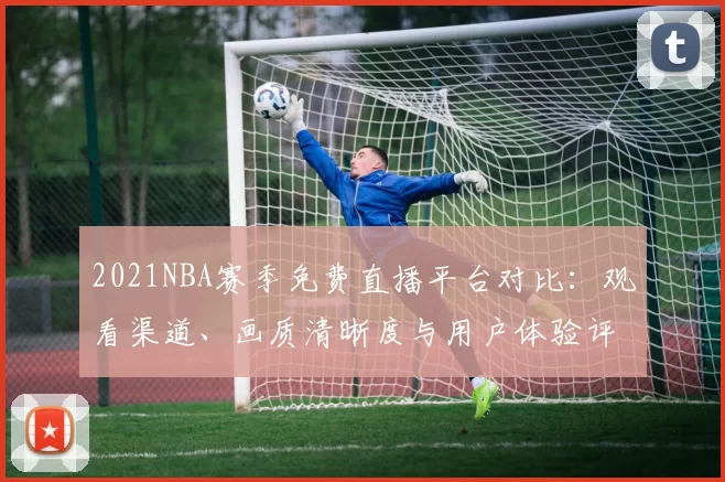 2021NBA赛季免费直播平台对比：观看渠道、画质清晰度与用户体验评测