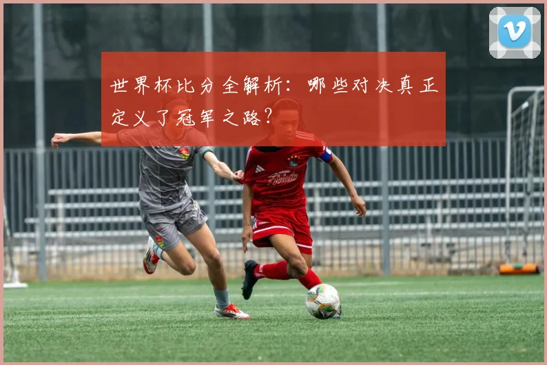 世界杯比分全解析:哪些对决真正定义了冠军之路?