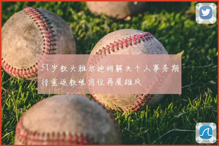 51岁教头雅尔迪姆解决个人事务期待重返教练岗位再展雄风