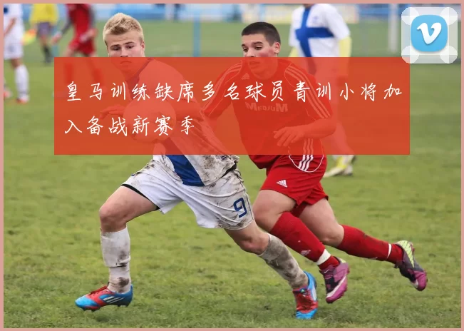 皇马训练缺席多名球员青训小将加入备战新赛季