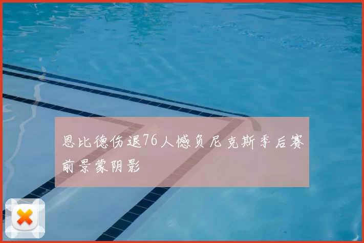 恩比德伤退76人憾负尼克斯季后赛前景蒙阴影