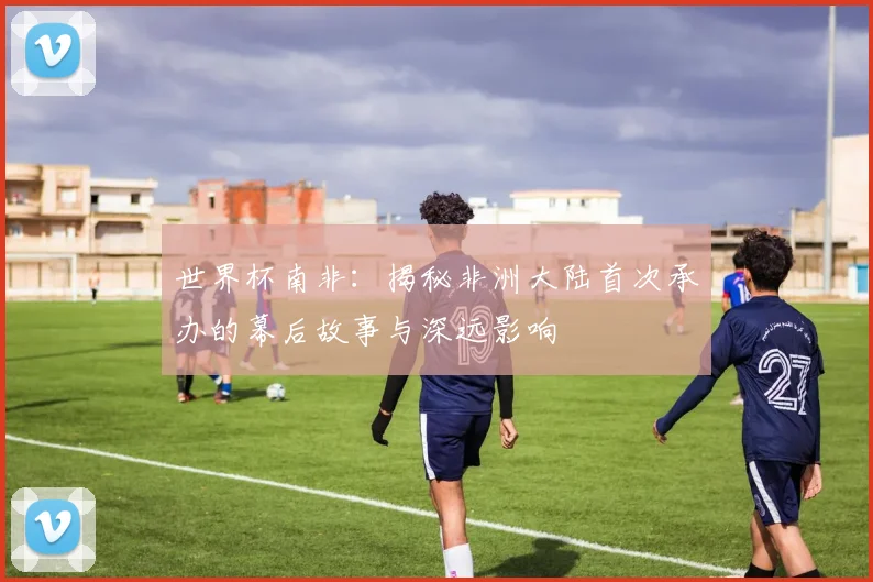 世界杯南非：揭秘非洲大陆首次承办的幕后故事与深远影响