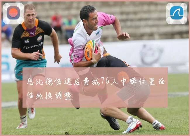 恩比德伤退后费城76人中锋位置面临轮换调整