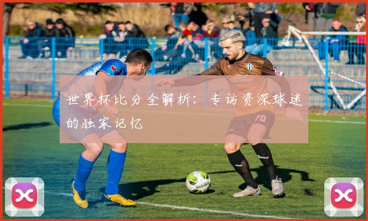 世界杯比分全解析:专访资深球迷的独家记忆
