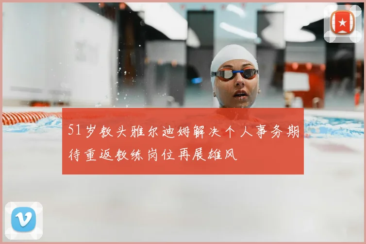 51岁教头雅尔迪姆解决个人事务期待重返教练岗位再展雄风