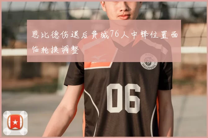 恩比德伤退后费城76人中锋位置面临轮换调整