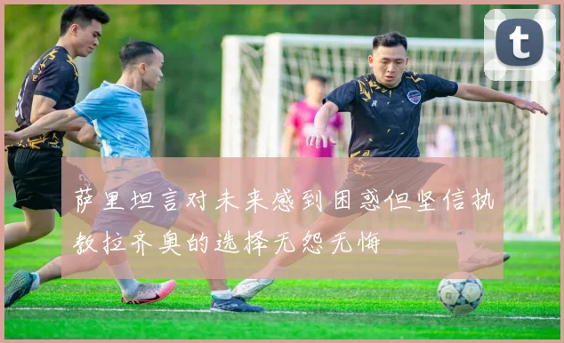 萨里坦言对未来感到困惑但坚信执教拉齐奥的选择无怨无悔