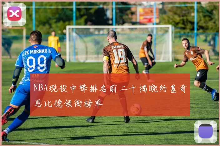 NBA现役中锋排名前二十揭晓约基奇恩比德领衔榜单