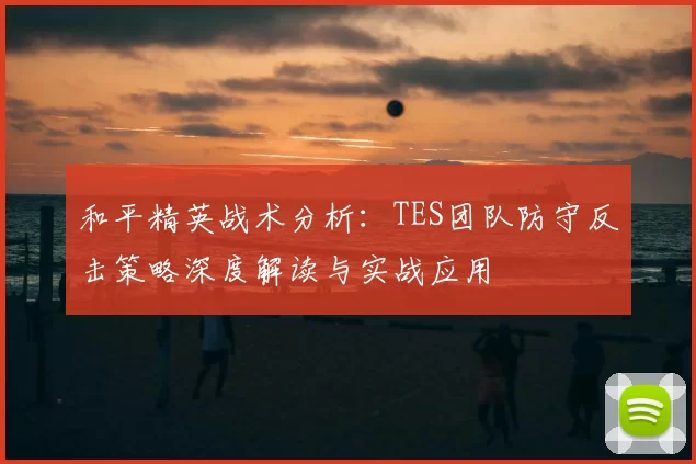 和平精英战术分析：TES团队防守反击策略深度解读与实战应用