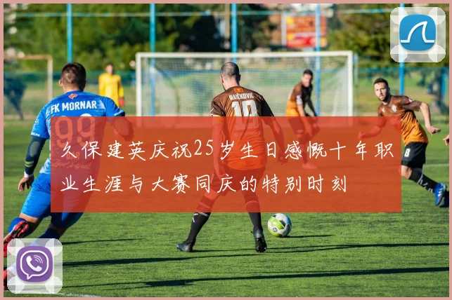 久保建英庆祝25岁生日感慨十年职业生涯与大赛同庆的特别时刻
