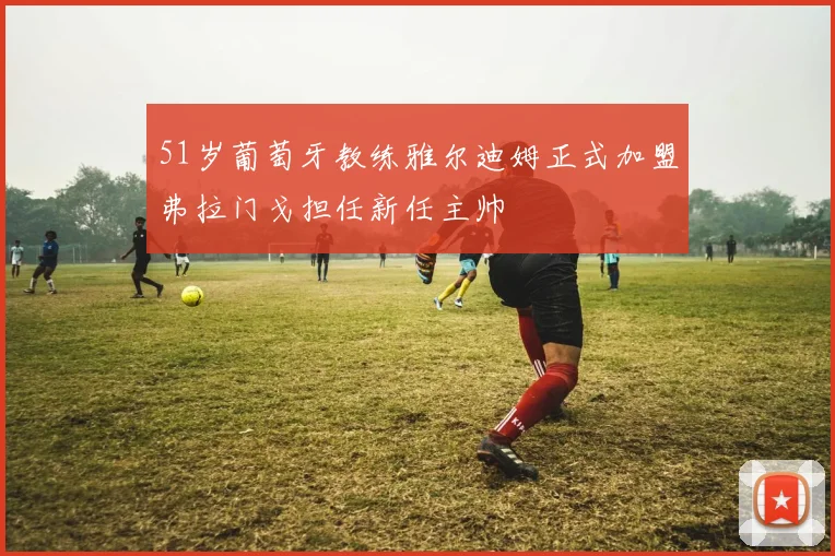51岁葡萄牙教练雅尔迪姆正式加盟弗拉门戈担任新任主帅