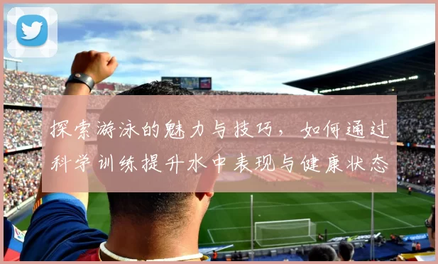 探索游泳的魅力与技巧，如何通过科学训练提升水中表现与健康状态