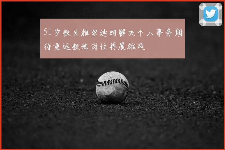 51岁教头雅尔迪姆解决个人事务期待重返教练岗位再展雄风