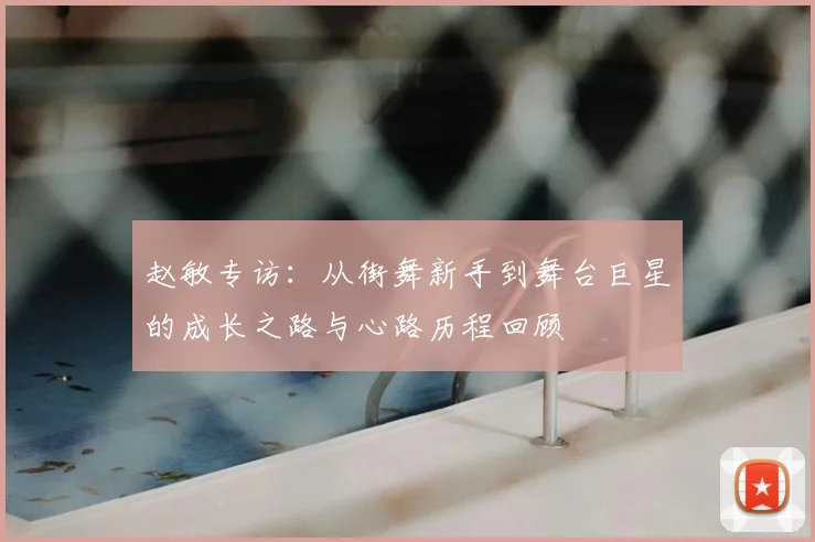 赵敏专访:从街舞新手到舞台巨星的成长之路与心路历程回顾