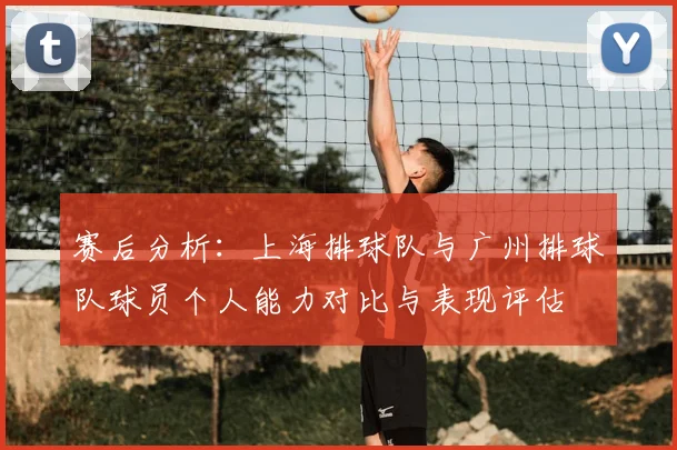 赛后分析:上海排球队与广州排球队球员个人能力对比与表现评估