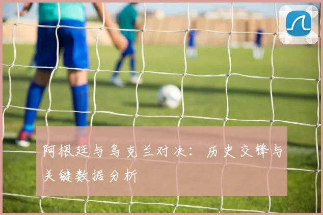 阿根廷与乌克兰对决:历史交锋与关键数据分析