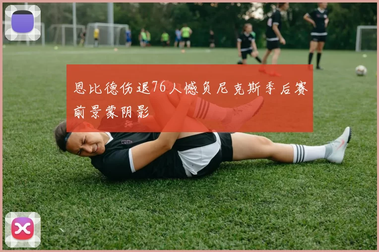 恩比德伤退76人憾负尼克斯季后赛前景蒙阴影